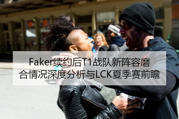 Faker续约后T1战队新阵容磨合情况深度分析与LCK夏季赛前瞻