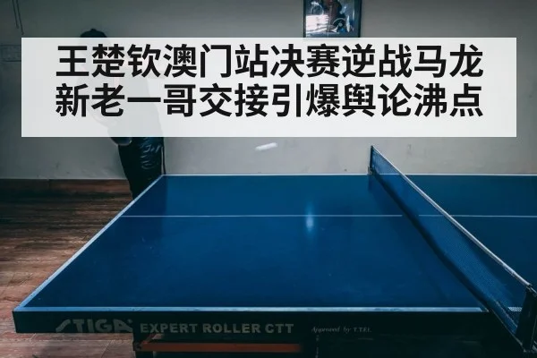 王楚钦澳门站决赛逆战马龙 新老一哥交接引爆舆论沸点